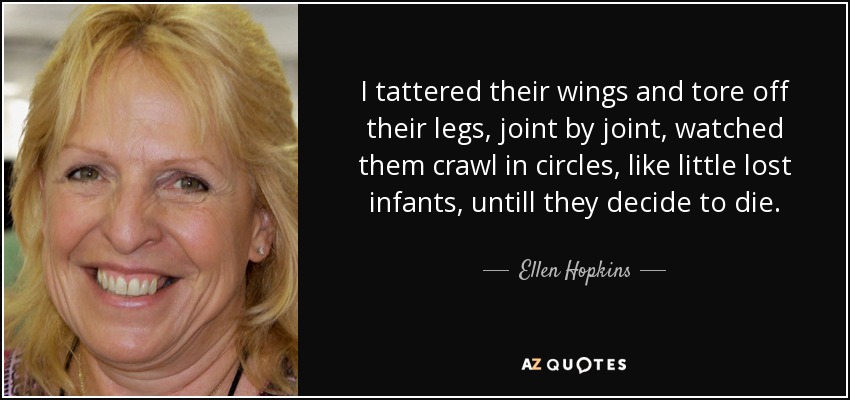 I tattered their wings and tore off their legs, joint by joint, watched them crawl in circles, like little lost infants, untill they decide to die. - Ellen Hopkins