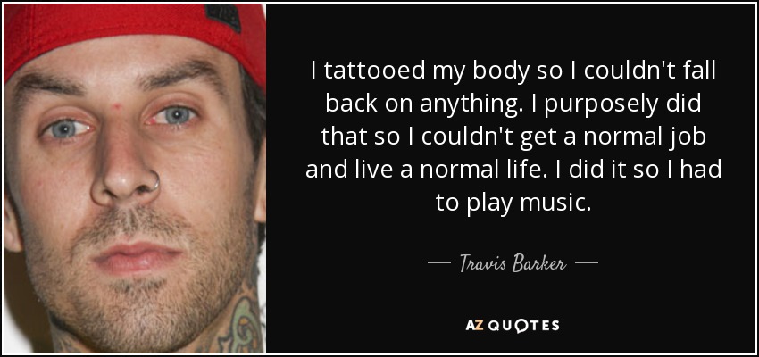 I tattooed my body so I couldn't fall back on anything. I purposely did that so I couldn't get a normal job and live a normal life. I did it so I had to play music. - Travis Barker