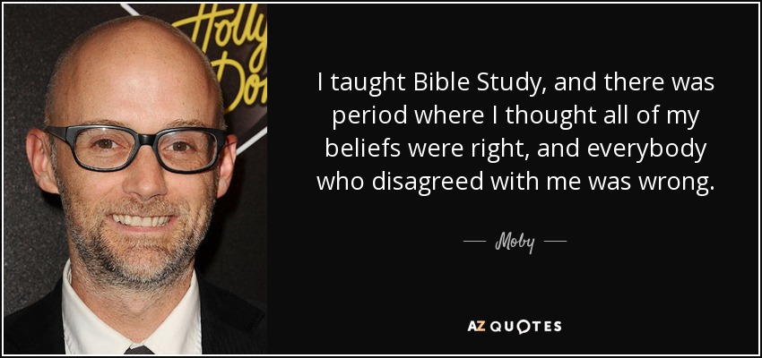 I taught Bible Study, and there was period where I thought all of my beliefs were right, and everybody who disagreed with me was wrong. - Moby