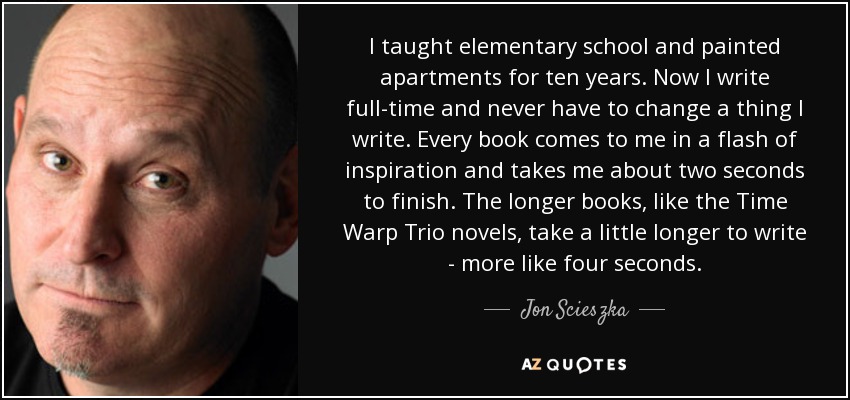 I taught elementary school and painted apartments for ten years. Now I write full-time and never have to change a thing I write. Every book comes to me in a flash of inspiration and takes me about two seconds to finish. The longer books, like the Time Warp Trio novels, take a little longer to write - more like four seconds. - Jon Scieszka