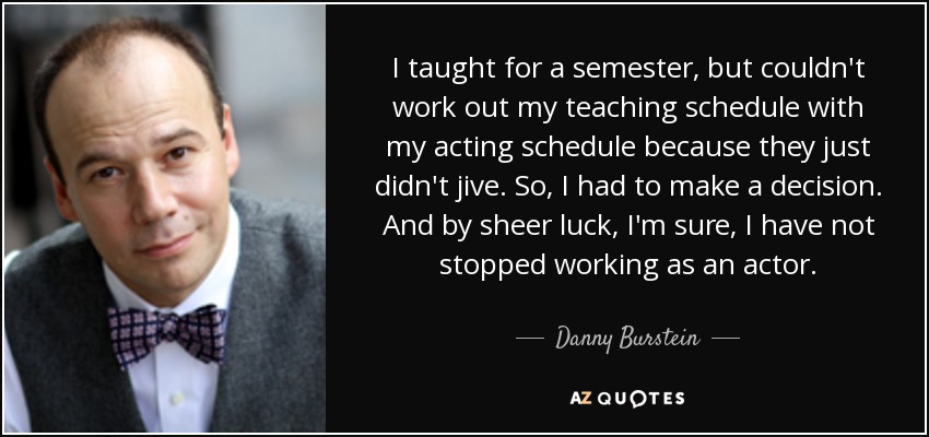 I taught for a semester, but couldn't work out my teaching schedule with my acting schedule because they just didn't jive. So, I had to make a decision. And by sheer luck, I'm sure, I have not stopped working as an actor. - Danny Burstein