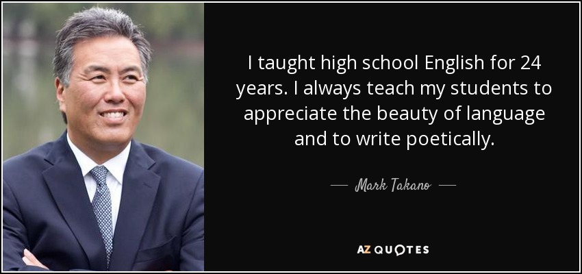 I taught high school English for 24 years. I always teach my students to appreciate the beauty of language and to write poetically. - Mark Takano
