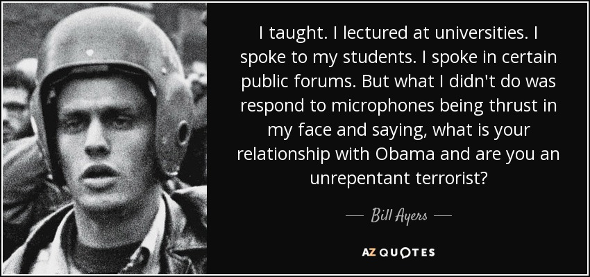 I taught. I lectured at universities. I spoke to my students. I spoke in certain public forums. But what I didn't do was respond to microphones being thrust in my face and saying, what is your relationship with Obama and are you an unrepentant terrorist? - Bill Ayers