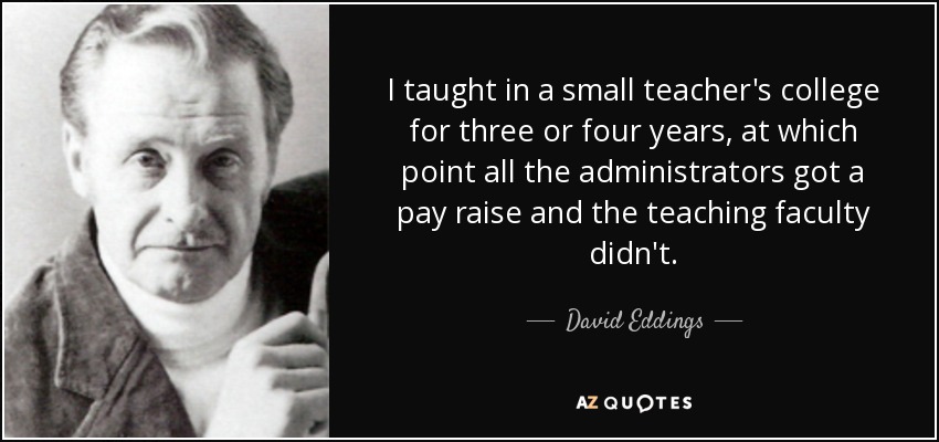 I taught in a small teacher's college for three or four years, at which point all the administrators got a pay raise and the teaching faculty didn't. - David Eddings