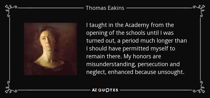 I taught in the Academy from the opening of the schools until I was turned out, a period much longer than I should have permitted myself to remain there. My honors are misunderstanding, persecution and neglect, enhanced because unsought. - Thomas Eakins
