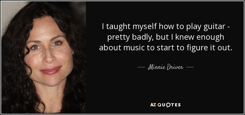 I taught myself how to play guitar - pretty badly, but I knew enough about music to start to figure it out. - Minnie Driver