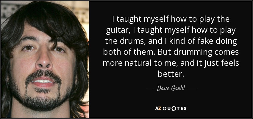 I taught myself how to play the guitar, I taught myself how to play the drums, and I kind of fake doing both of them. But drumming comes more natural to me, and it just feels better. - Dave Grohl