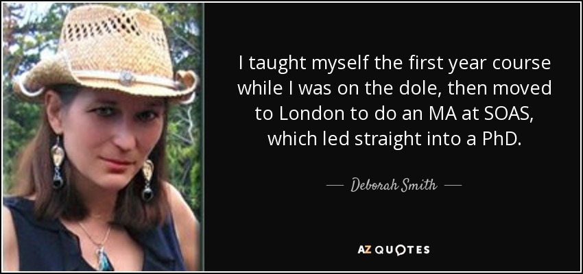 I taught myself the first year course while I was on the dole, then moved to London to do an MA at SOAS, which led straight into a PhD. - Deborah Smith