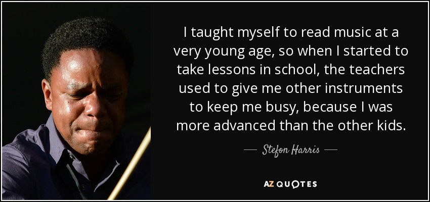 I taught myself to read music at a very young age, so when I started to take lessons in school, the teachers used to give me other instruments to keep me busy, because I was more advanced than the other kids. - Stefon Harris