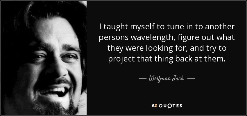 I taught myself to tune in to another persons wavelength, figure out what they were looking for, and try to project that thing back at them. - Wolfman Jack