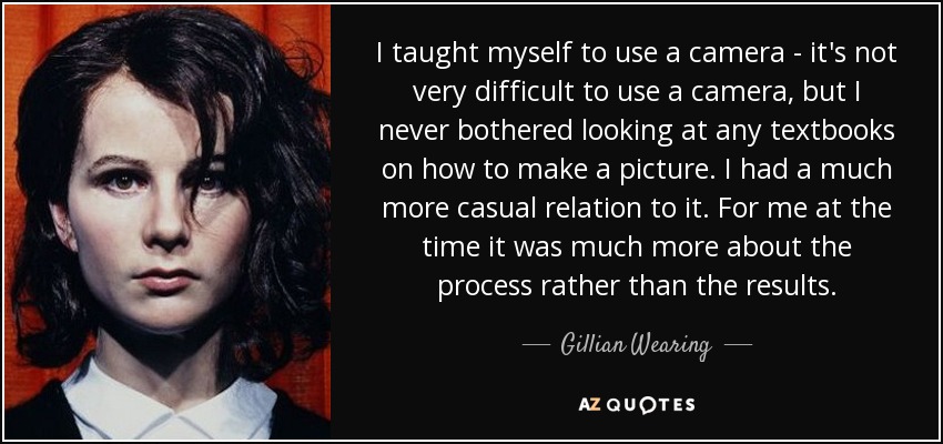 I taught myself to use a camera - it's not very difficult to use a camera, but I never bothered looking at any textbooks on how to make a picture. I had a much more casual relation to it. For me at the time it was much more about the process rather than the results. - Gillian Wearing