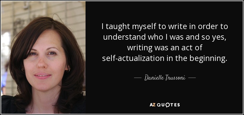 I taught myself to write in order to understand who I was and so yes, writing was an act of self-actualization in the beginning. - Danielle Trussoni