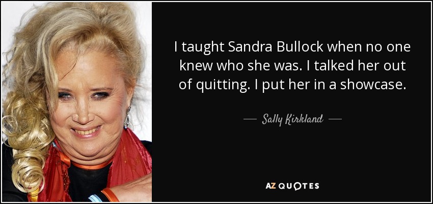 I taught Sandra Bullock when no one knew who she was. I talked her out of quitting. I put her in a showcase. - Sally Kirkland