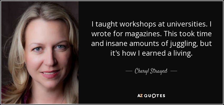 I taught workshops at universities. I wrote for magazines. This took time and insane amounts of juggling, but it's how I earned a living. - Cheryl Strayed