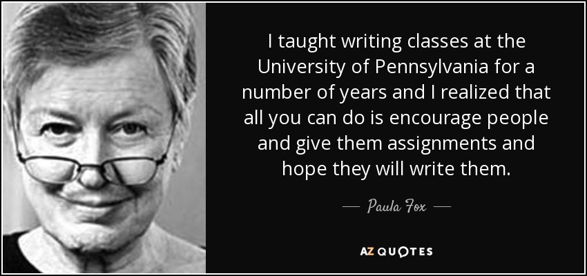 I taught writing classes at the University of Pennsylvania for a number of years and I realized that all you can do is encourage people and give them assignments and hope they will write them. - Paula Fox