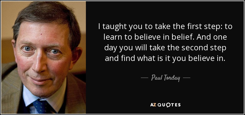 I taught you to take the first step: to learn to believe in belief. And one day you will take the second step and find what is it you believe in. - Paul Torday
