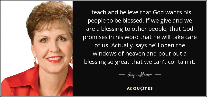 I teach and believe that God wants his people to be blessed. If we give and we are a blessing to other people, that God promises in his word that he will take care of us. Actually, says he'll open the windows of heaven and pour out a blessing so great that we can't contain it. - Joyce Meyer