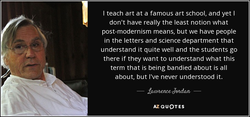 I teach art at a famous art school, and yet I don't have really the least notion what post-modernism means, but we have people in the letters and science department that understand it quite well and the students go there if they want to understand what this term that is being bandied about is all about, but I've never understood it. - Lawrence Jordan