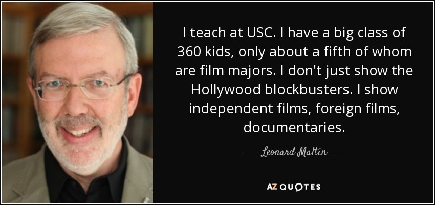 I teach at USC. I have a big class of 360 kids, only about a fifth of whom are film majors. I don't just show the Hollywood blockbusters. I show independent films, foreign films, documentaries. - Leonard Maltin