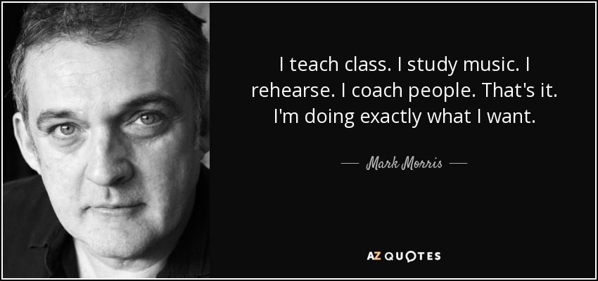 I teach class. I study music. I rehearse. I coach people. That's it. I'm doing exactly what I want. - Mark Morris