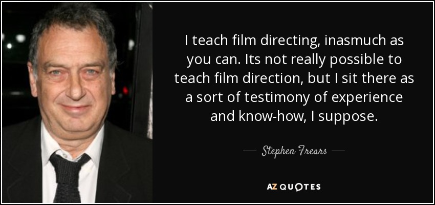 I teach film directing, inasmuch as you can. Its not really possible to teach film direction, but I sit there as a sort of testimony of experience and know-how, I suppose. - Stephen Frears
