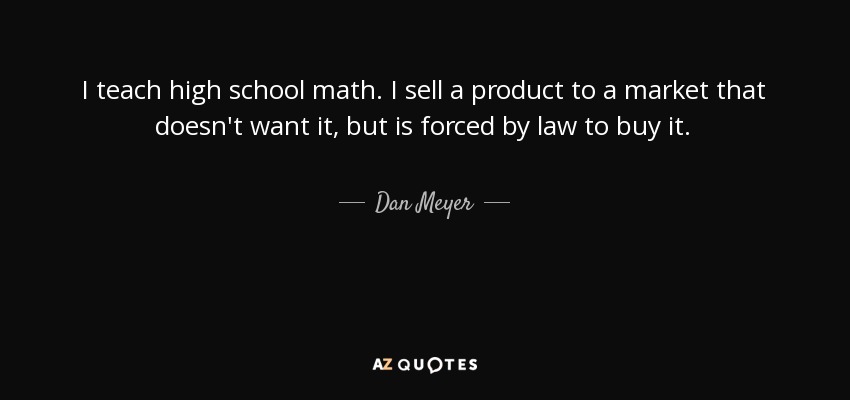 I teach high school math. I sell a product to a market that doesn't want it, but is forced by law to buy it. - Dan Meyer