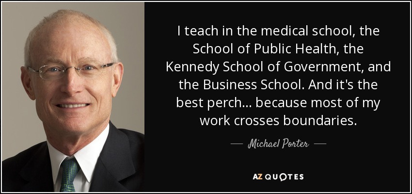 I teach in the medical school, the School of Public Health, the Kennedy School of Government, and the Business School. And it's the best perch... because most of my work crosses boundaries. - Michael Porter