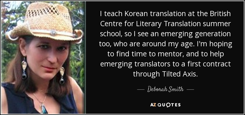 I teach Korean translation at the British Centre for Literary Translation summer school, so I see an emerging generation too, who are around my age. I'm hoping to find time to mentor, and to help emerging translators to a first contract through Tilted Axis. - Deborah Smith