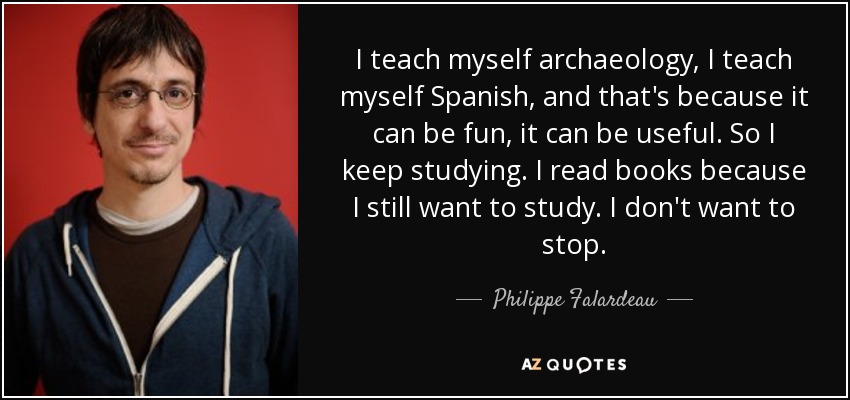 I teach myself archaeology, I teach myself Spanish, and that's because it can be fun, it can be useful. So I keep studying. I read books because I still want to study. I don't want to stop. - Philippe Falardeau