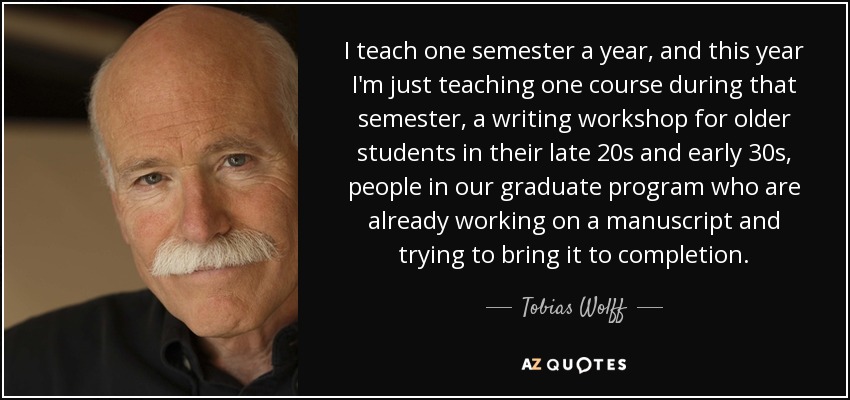 I teach one semester a year, and this year I'm just teaching one course during that semester, a writing workshop for older students in their late 20s and early 30s, people in our graduate program who are already working on a manuscript and trying to bring it to completion. - Tobias Wolff