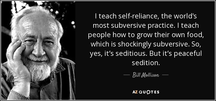 I teach self-reliance, the world's most subversive practice. I teach people how to grow their own food, which is shockingly subversive. So, yes, it’s seditious. But it’s peaceful sedition. - Bill Mollison