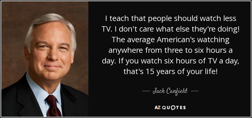 I teach that people should watch less TV. I don't care what else they're doing! The average American's watching anywhere from three to six hours a day. If you watch six hours of TV a day, that's 15 years of your life! - Jack Canfield