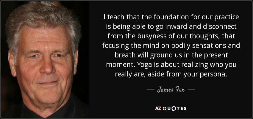 I teach that the foundation for our practice is being able to go inward and disconnect from the busyness of our thoughts, that focusing the mind on bodily sensations and breath will ground us in the present moment. Yoga is about realizing who you really are, aside from your persona. - James Fox