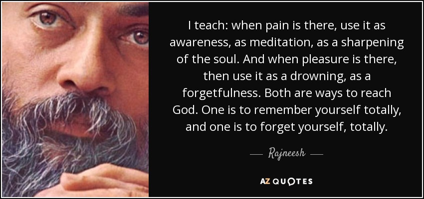 I teach: when pain is there, use it as awareness, as meditation, as a sharpening of the soul. And when pleasure is there, then use it as a drowning, as a forgetfulness. Both are ways to reach God. One is to remember yourself totally, and one is to forget yourself, totally. - Rajneesh