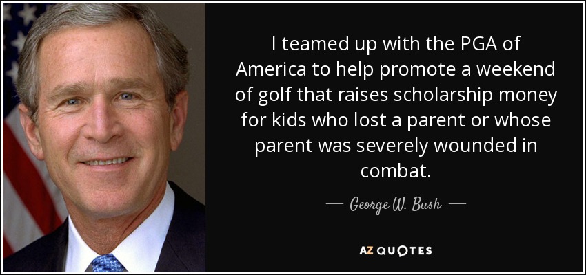 I teamed up with the PGA of America to help promote a weekend of golf that raises scholarship money for kids who lost a parent or whose parent was severely wounded in combat. - George W. Bush