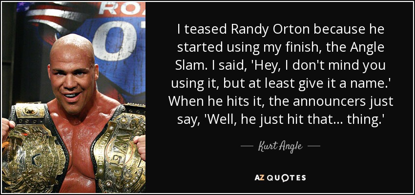 I teased Randy Orton because he started using my finish, the Angle Slam. I said, 'Hey, I don't mind you using it, but at least give it a name.' When he hits it, the announcers just say, 'Well, he just hit that... thing.' - Kurt Angle