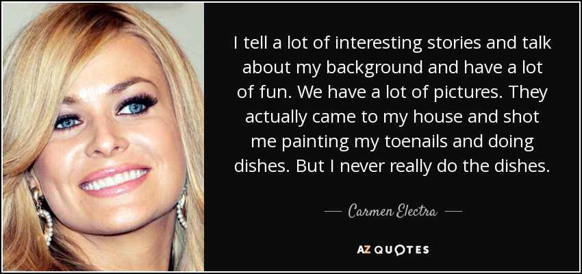 I tell a lot of interesting stories and talk about my background and have a lot of fun. We have a lot of pictures. They actually came to my house and shot me painting my toenails and doing dishes. But I never really do the dishes. - Carmen Electra