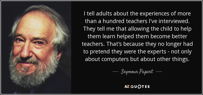 I tell adults about the experiences of more than a hundred teachers I've interviewed. They tell me that allowing the child to help them learn helped them become better teachers. That's because they no longer had to pretend they were the experts - not only about computers but about other things. - Seymour Papert