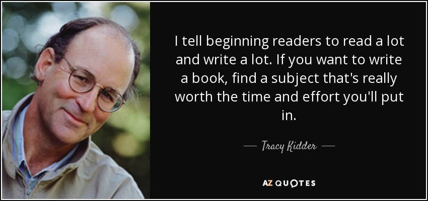 I tell beginning readers to read a lot and write a lot. If you want to write a book, find a subject that's really worth the time and effort you'll put in. - Tracy Kidder