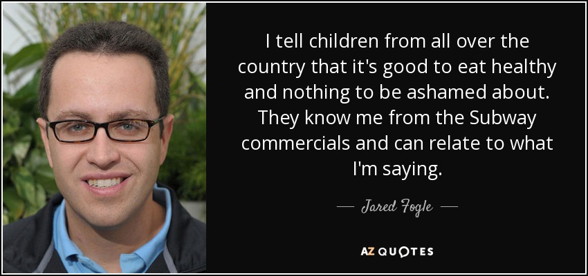 I tell children from all over the country that it's good to eat healthy and nothing to be ashamed about. They know me from the Subway commercials and can relate to what I'm saying. - Jared Fogle
