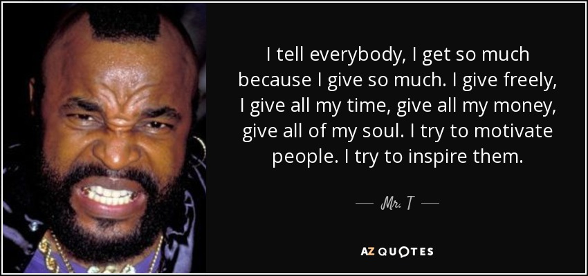 I tell everybody, I get so much because I give so much. I give freely, I give all my time, give all my money, give all of my soul. I try to motivate people. I try to inspire them. - Mr. T