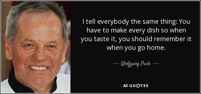 I tell everybody the same thing: You have to make every dish so when you taste it, you should remember it when you go home. - Wolfgang Puck