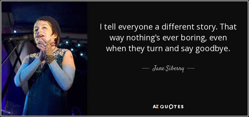I tell everyone a different story. That way nothing's ever boring, even when they turn and say goodbye. - Jane Siberry
