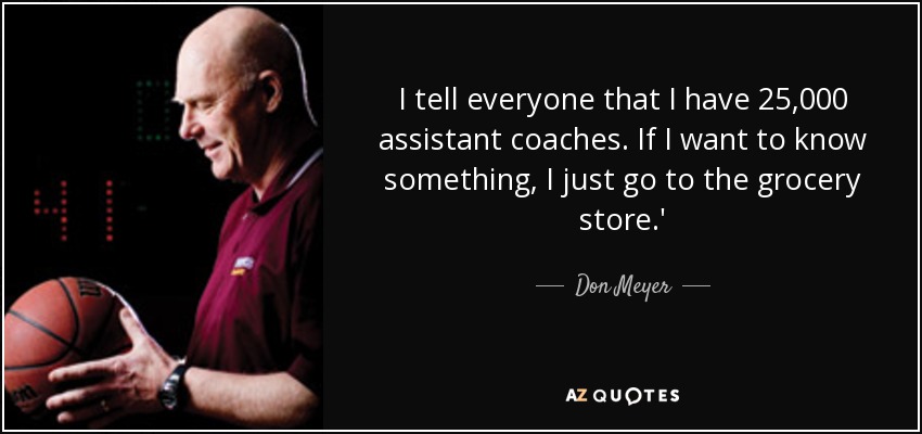 I tell everyone that I have 25,000 assistant coaches. If I want to know something, I just go to the grocery store.' - Don Meyer