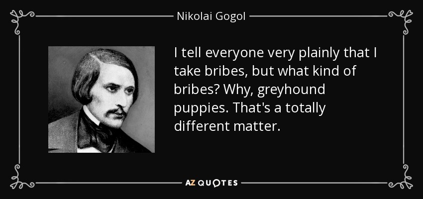 I tell everyone very plainly that I take bribes, but what kind of bribes? Why, greyhound puppies. That's a totally different matter. - Nikolai Gogol
