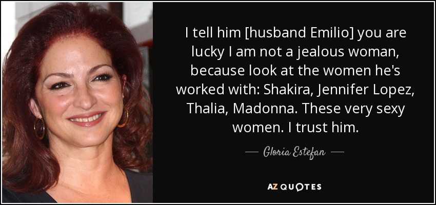 I tell him [husband Emilio] you are lucky I am not a jealous woman, because look at the women he's worked with: Shakira, Jennifer Lopez, Thalia, Madonna. These very sexy women. I trust him. - Gloria Estefan