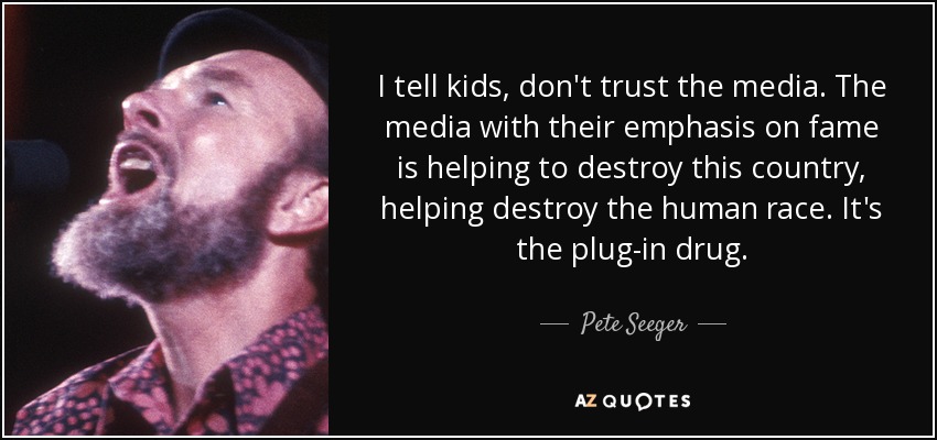 I tell kids, don't trust the media. The media with their emphasis on fame is helping to destroy this country, helping destroy the human race. It's the plug-in drug. - Pete Seeger