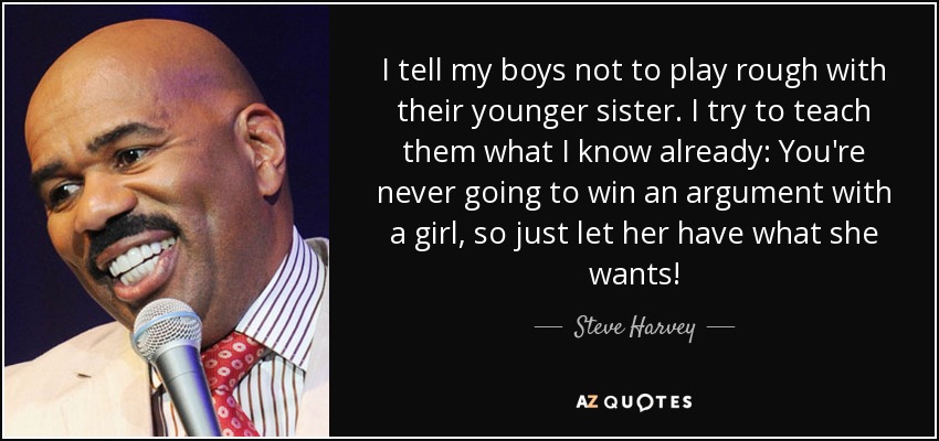 I tell my boys not to play rough with their younger sister. I try to teach them what I know already: You're never going to win an argument with a girl, so just let her have what she wants! - Steve Harvey