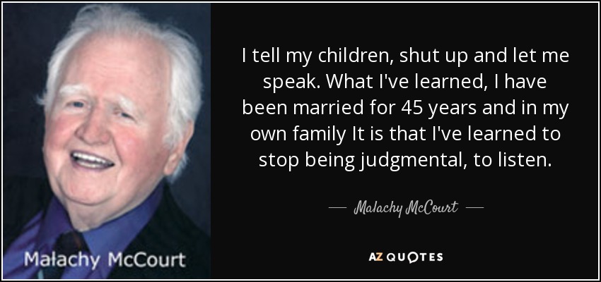 I tell my children, shut up and let me speak. What I've learned, I have been married for 45 years and in my own family It is that I've learned to stop being judgmental, to listen. - Malachy McCourt