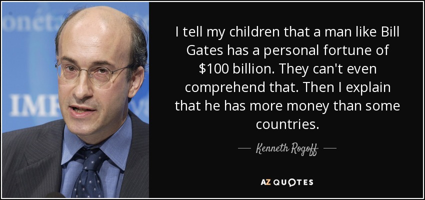 I tell my children that a man like Bill Gates has a personal fortune of $100 billion. They can't even comprehend that. Then I explain that he has more money than some countries. - Kenneth Rogoff